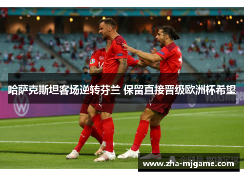 哈萨克斯坦客场逆转芬兰 保留直接晋级欧洲杯希望 哈萨克斯坦客场逆转芬兰 保留直接晋级欧洲杯希望