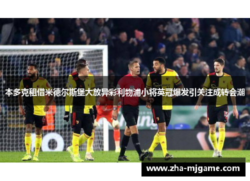 本多克租借米德尔斯堡大放异彩利物浦小将英冠爆发引关注成转会潮 本多克租借米德尔斯堡大放异彩利物浦小将英冠爆发引关注成转会潮
