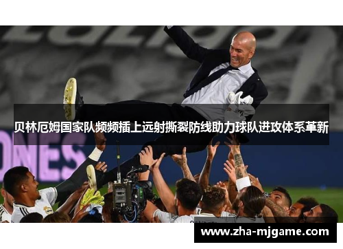 贝林厄姆国家队频频插上远射撕裂防线助力球队进攻体系革新
