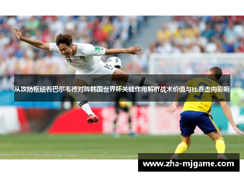 从攻防枢纽看巴尔韦德对阵韩国世界杯关键作用解析战术价值与比赛走向影响