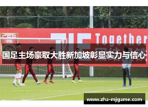 国足主场豪取大胜新加坡彰显实力与信心 国足主场豪取大胜新加坡彰显实力与信心