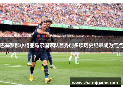 巴塞罗那小将亚马尔国家队首秀创多项历史纪录成为焦点