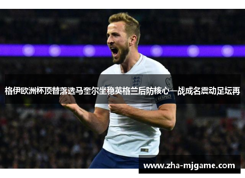 格伊欧洲杯顶替落选马奎尔坐稳英格兰后防核心一战成名震动足坛再