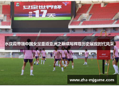 水庆霞带领中国女足重返亚洲之巅续写辉煌历史展现时代风采