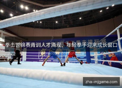 拳击世锦赛青训人才涌现,年轻拳手迎来成长窗口 拳击世锦赛青训人才涌现,年轻拳手迎来成长窗口